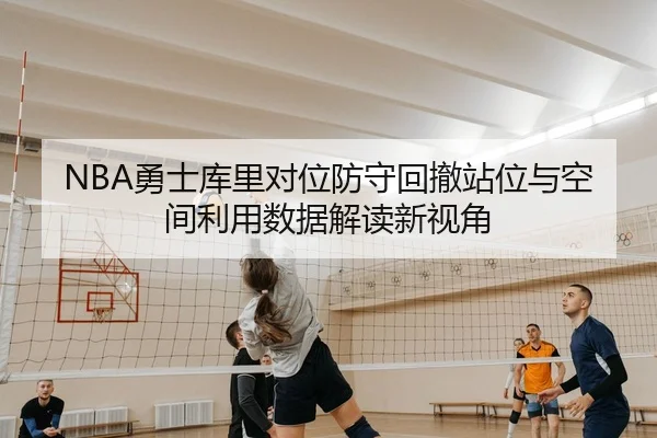 NBA勇士库里对位防守回撤站位与空间利用数据解读新视角